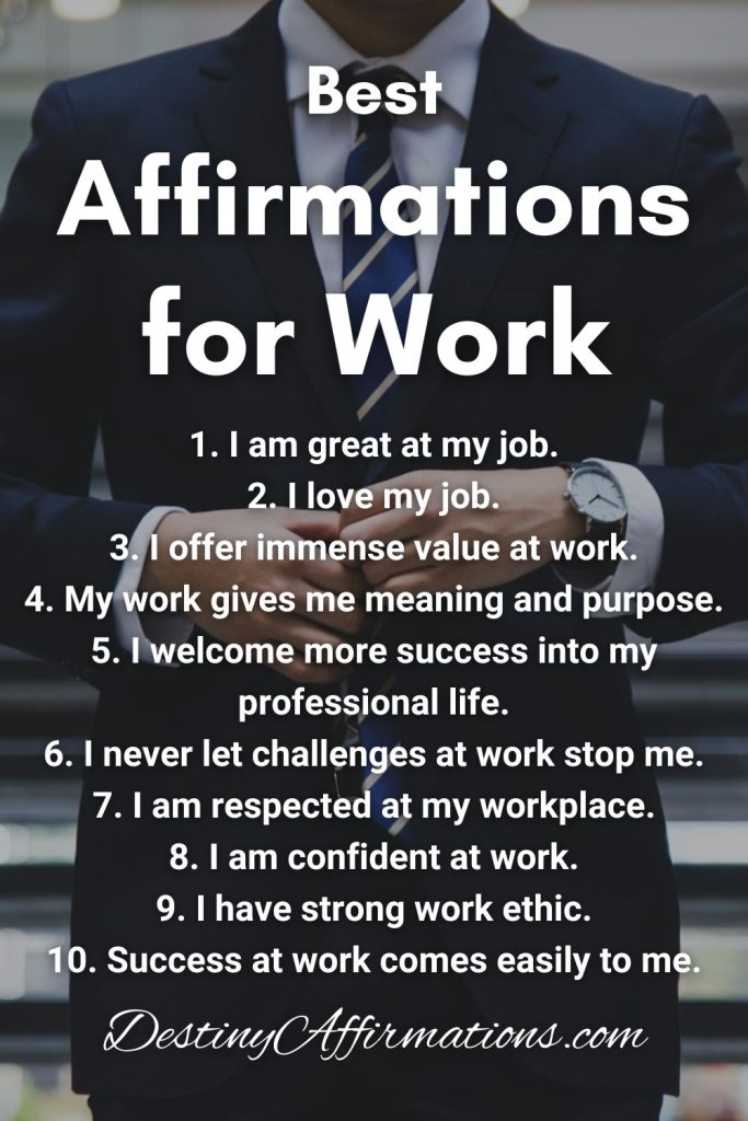 Best Affirmations for Work and Career Success 1. I am great at my job. 2. I love my job. 3. I offer immense value at work. 4. My work gives me meaning and purpose. 5. I welcome more success into my professional life. 6. I never let challenges at work stop me. 7. I am respected at my workplace. 8. I am confident at work. 9. I have strong work ethic. 10. Success at work comes easily to me.