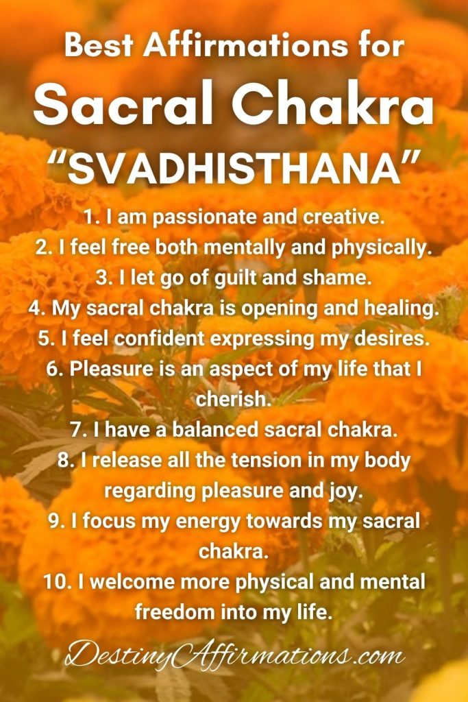 Best Affirmations for Sacral Chakra "Svadhisthana" 1. I am passionate and creative. 2. I feel free both mentally and physically. 3. I let go of guilt and shame. 4. My sacral chakra is opening and healing. 5. I feel confident expressing my desires. 6. Pleasure is an aspect of my life that I cherish. 7. I have a balanced sacral chakra. 8. I release all the tension in my body regarding pleasure and joy. 9. I focus my energy towards my sacral chakra. 10. I welcome more physical and mental freedom into my life.