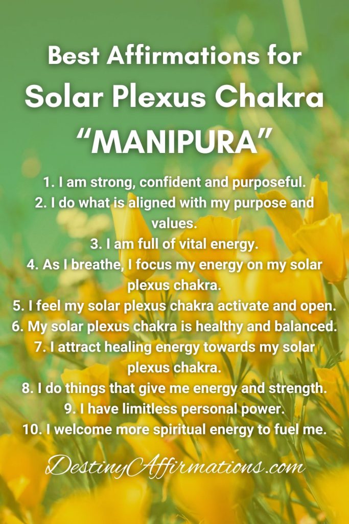 Best Affirmations for Solar Plexus Chakra 1. I am strong, confident and purposeful. 2. I do what is aligned with my purpose and values. 3. I am full of vital energy. 4. As I breathe, I focus my energy on my solar plexus chakra. 5. I feel my solar plexus chakra activate and open. 6. My solar plexus chakra is healthy and balanced. 7. I attract healing energy towards my solar plexus chakra. 8. I do things that give me energy and strength. 9. I have limitless personal power. 10. I welcome more spiritual energy to fuel me.