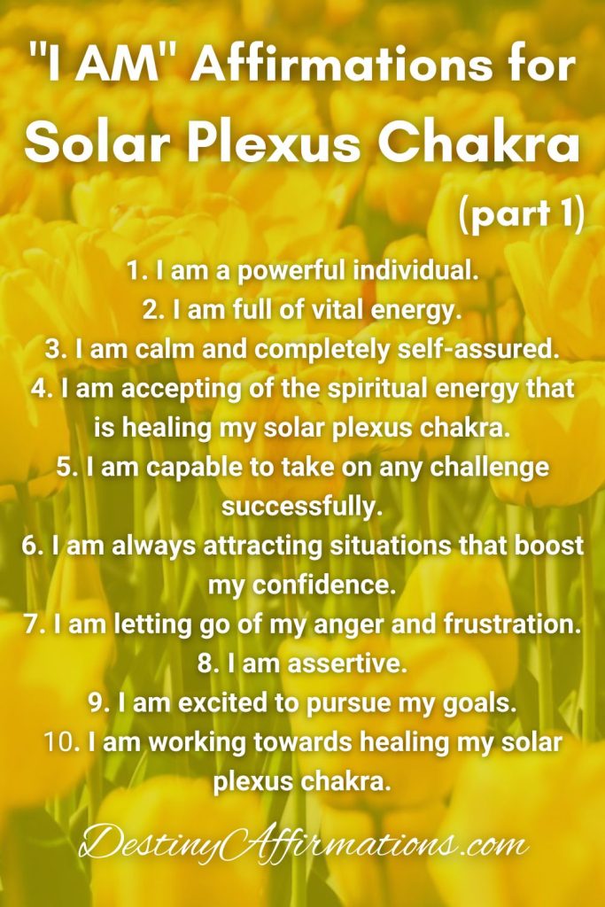 "I AM" Affirmations for Solar Plexus Chakra (Part 1) 1. I am a powerful individual. 2. I am full of vital energy. 3. I am calm and completely self-assured. 4. I am accepting of the spiritual energy that is healing my solar plexus chakra. 5. I am capable to take on any challenge successfully. 6. I am always attracting situations that boost my confidence. 7. I am letting go of my anger and frustration. 8. I am assertive. 9. I am excited to pursue my goals. 10. I am working towards healing my solar plexus chakra.