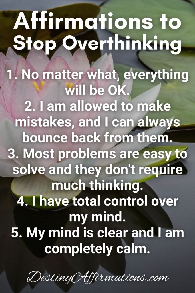 Affirmations to Stop Overthinking 1. No matter what, everything will be OK. 2. I am allowed to make mistakes, and I can always bounce back from them. 3. Most problems are easy to solve and they don't require much thinking. 4. I have total control over my mind. 5. My mind is clear and I am completely calm.