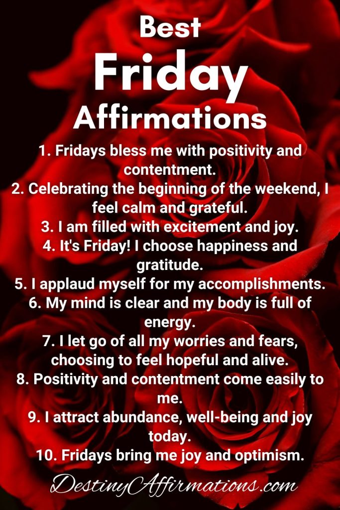 Best Friday Affirmations 1. Fridays bless me with positivity and contentment. 2. Celebrating the beginning of the weekend, I feel calm and grateful. 3. I am filled with excitement and joy. 4. It's Friday! I choose happiness and gratitude. 5. I applaud myself for my accomplishments. 6. My mind is clear and my body is full of energy. 7. I let go of all my worries and fears, choosing to feel hopeful and alive. 8. Positivity and contentment come easily to me. 9. I attract abundance, well-being and joy today. 10. Fridays bring me joy and optimism.