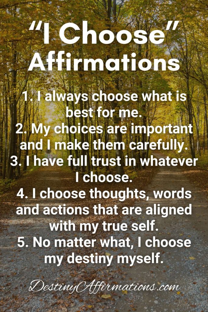I Choose Affirmations 1. I always choose what is best for me. 2. My choices are important and I make them carefully. 3. I have full trust in whatever I choose. 4. I choose thoughts, words and actions that are aligned with my true self. 5. No matter what, I choose my destiny myself.