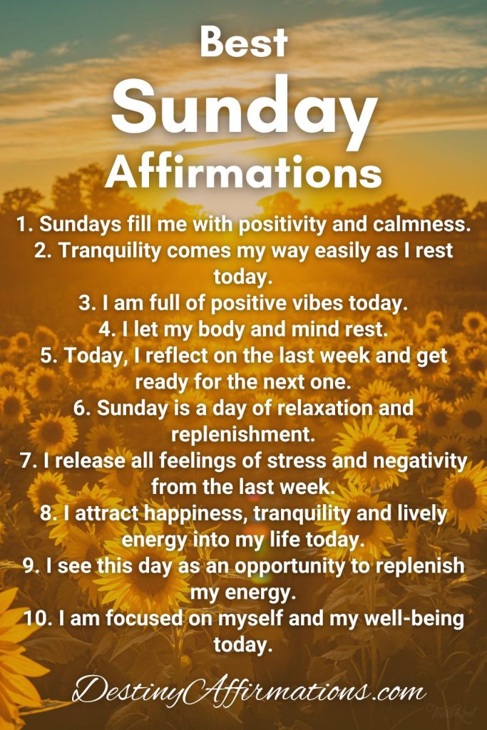Best Sunday Affirmations 1. Sundays fill me with positivity and calmness. 2. Tranquility comes my way easily as rest today. 3. I am full of positive vibes today. 4. I let my body and mind rest. 5. Today, I reflect on the last week and get ready for the next one. 6. Sunday is a day of relaxation and replenishment. 7. I release all feelings of stress and negativity from the last week. 8. I attract happiness, tranquility and lively energy into my life today. 9. I see this day as an opportunity to replenish my energy. 10. I am focused on myself and my well-being today.
