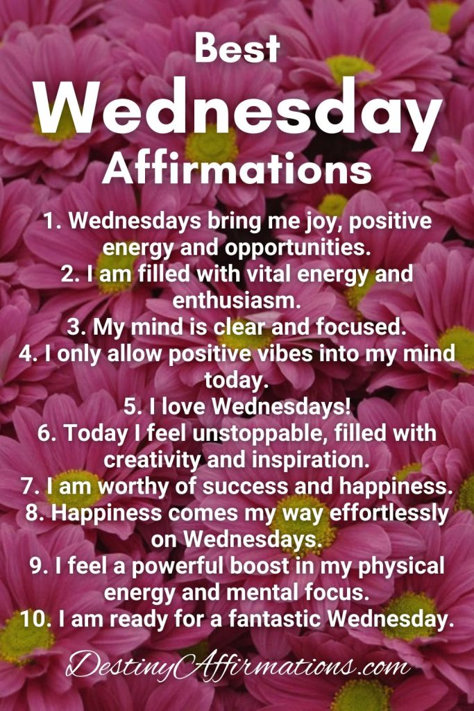 Best Wednesday Affirmations 1. Wednesdays bring me joy, positive energy and opportunities. 2. I am filled with vital energy and enthusiasm. 3. My mind is clear and focused. 4. I only allow positive vibes into my mind today. 5. I love Wednesdays! 6. Today I feel unstoppable, filled with creativity and inspiration. 7. I am worthy of success and happiness. 8. Happiness comes my way effortlessly on Wednesdays. 9. I feel a powerful boost in my physical energy and mental focus. 10. I am ready for a fantastic Wednesday.