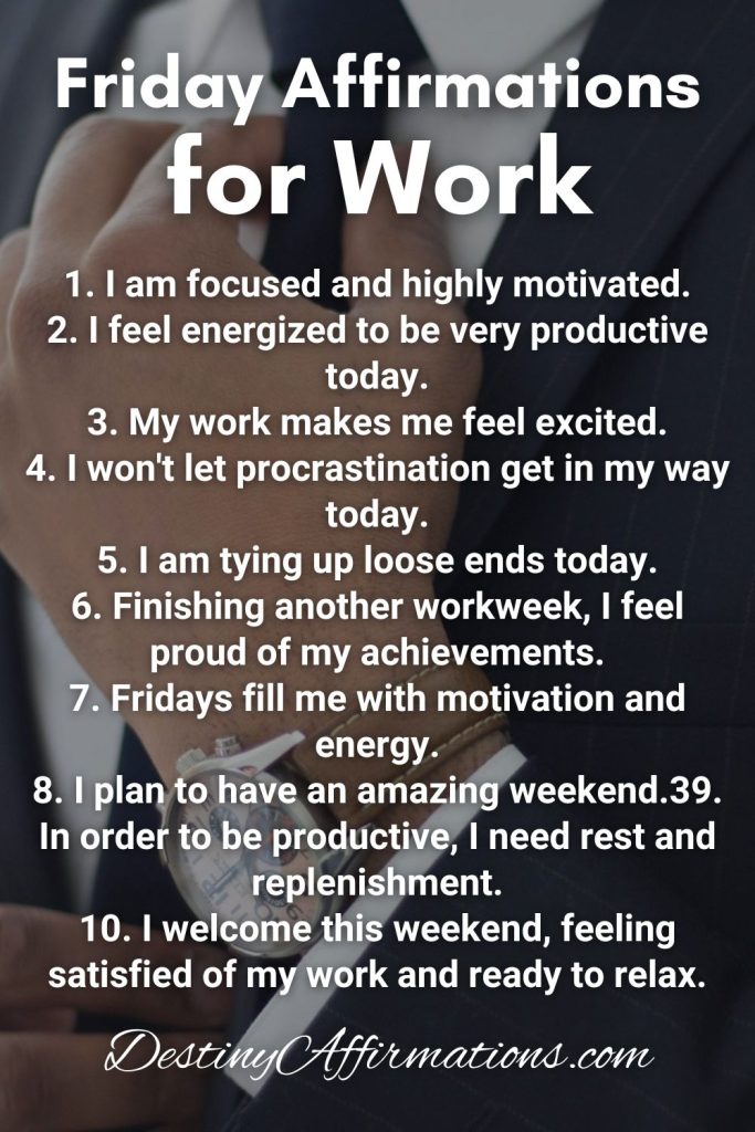 Friday Affirmations for Work 1. I am focused and highly motivated. 2. I feel energized to be very productive today. 3. My work makes me feel excited. 4. I won't let procrastination get in my way today. 5. I am tying up loose ends today. 6. Finishing another workweek, I feel proud of my achievements. 7. Fridays fill me with motivation and energy. 8. I plan to have an amazing weekend. 9. In order to be productive, I need rest and replenishment. 10. I welcome this weekend, feeling satisfied of my work and ready to relax.