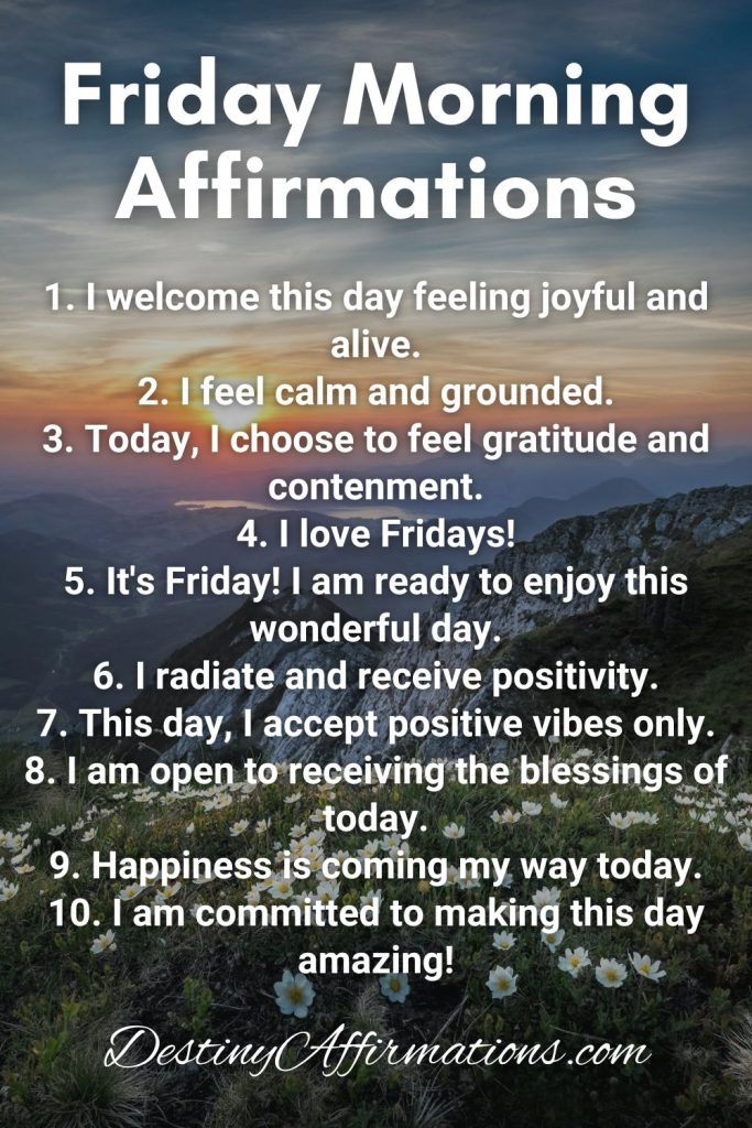 Friday Morning Affirmations 1. I welcome this day feeling joyful and alive. 2. I feel calm and grounded. 3. Today, I choose to feel gratitude and contenment. 4. I love Fridays! 5. It's Friday! I am ready to enjoy this wonderful day. 6. I radiate and receive positivity. 7. This day, I accept positive vibes only. 8. I am open to receiving the blessings of today. 9. Happiness is coming my way today. 10. I am committed to making this day amazing!