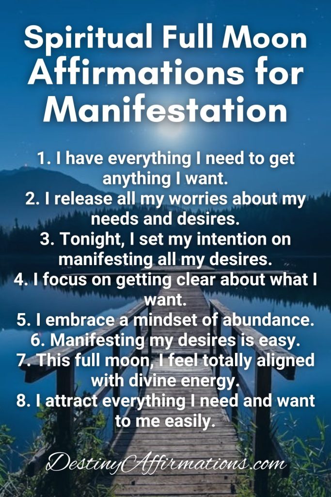 Spiritual Full Moon Ritual Affirmations for Manifestation 1. I have everything I need to get anything I want. 2. I release all my worries about my needs and desires. 3. Tonight, I set my intention on manifesting all my desires. 4. I focus on getting clear about what I want. 5. I embrace a mindset of abundance. 6. Manifesting my desires is easy. 7. This full moon, I feel totally aligned with divine energy. 8. I attract everything I need and want to me easily.