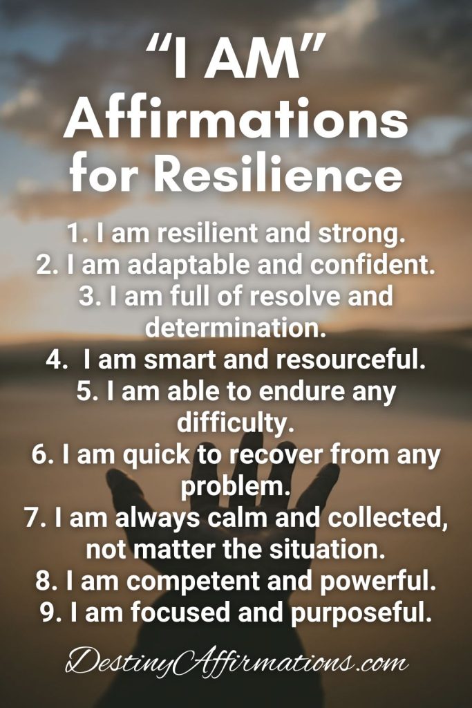 "I AM" Affirmations for Resilience 1. I am resilient and strong. 2. I am adaptable and confident. 3. I am full of resolve and determination. 4. I am smart and resourceful. 5. I am able to endure any difficulty. 6. I am quick to recover from any problem. 7. I am always calm and collected, not matter the situation. 8. I am competent and powerful. 9. I am focused and purposeful.