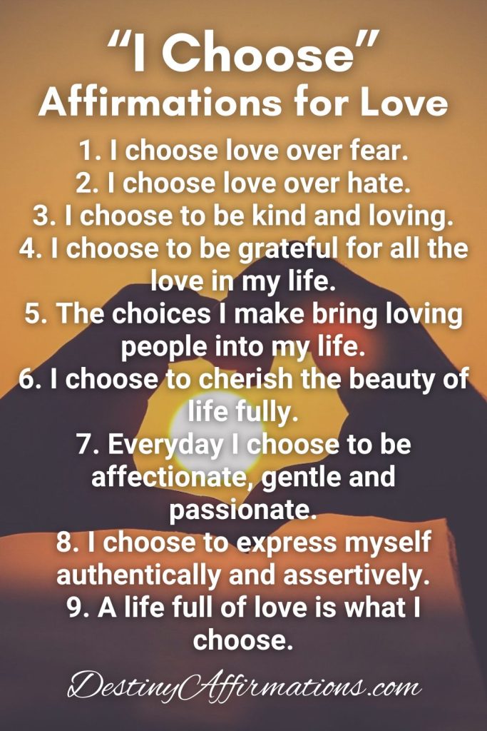 I Choose Affirmations for Love 1. I choose love over fear. 2. I choose love over hate. 3. I choose to be kind and loving. 4. I choose to be grateful for all the love in my life. 5. The choices I make bring loving people into my life. 6. I choose to cherish the beauty of life fully. 7. Everyday I choose to be affectionate, gentle and passionate. 8. I choose to express myself authentically and assertively. 9. A life full of love is what I choose.