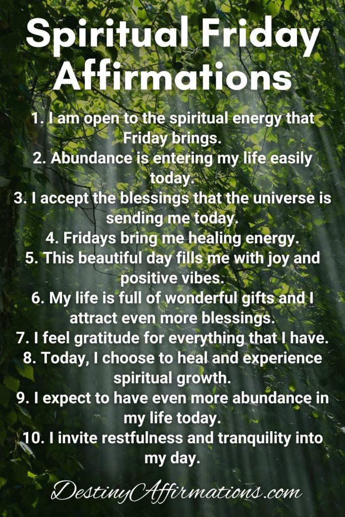Spiritual Friday Affirmations 1. I am open to the spiritual energy that Friday brings. 2. Abundance is entering my life easily today. 3. I accept the blessings that the universe is sending me today. 4. Fridays bring me healing energy. 5. This beautiful day fills me with joy and positive vibes. 6. My life is full of wonderful gifts and I attract even more blessings. 7. I feel gratitude for everything that I have. 8. Today, I choose to heal and experience spiritual growth. 9. I expect to have even more abundance in my life today. 10. I invite restfulness and tranquility into my day.
