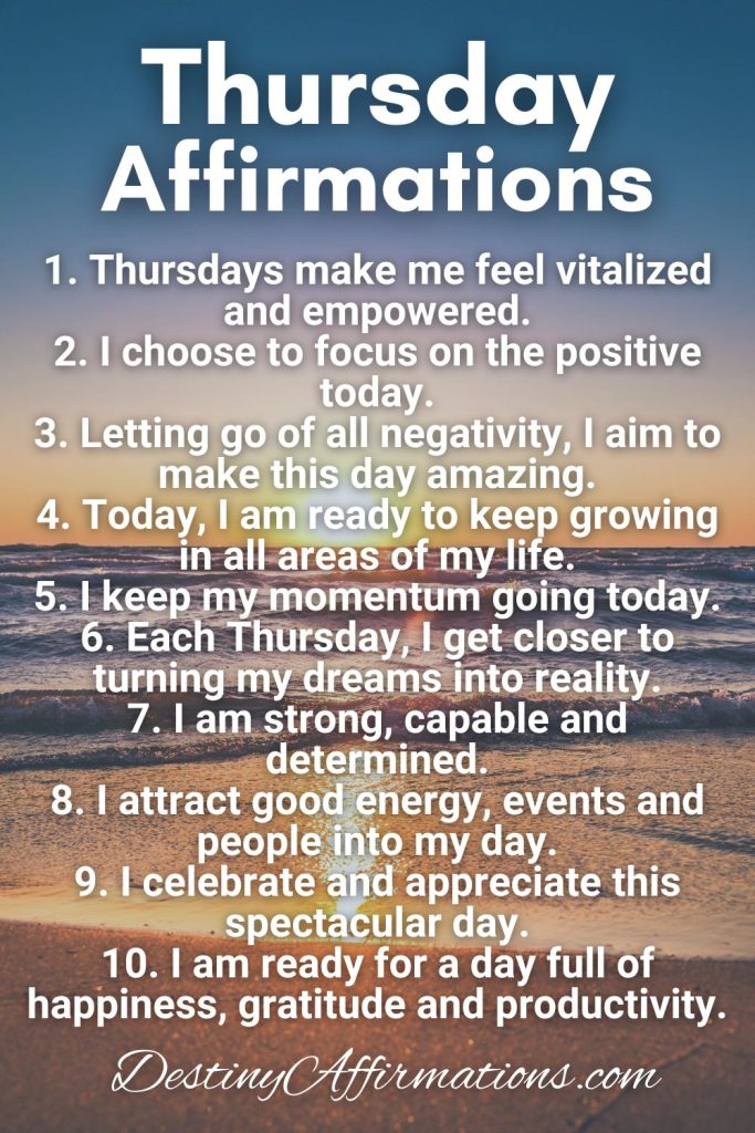 Thursday Affirmations 1. Thursdays make me feel vitalized and empowered. 2. I choose to focus on the positive today. 3. Letting go of all negativity, I aim to make this day amazing. 4. Today, I am ready to keep growing in all areas of my life. 5. I keep my momentum going today. 6. Each Thursday, I get closer to turning my dreams into reality. 7. I am strong, capable and determined. 8. I attract good energy, events and people into my day. 9. I celebrate and appreciate this spectacular day. 10. I am ready for a day full of happiness, gratitude and productivity.
