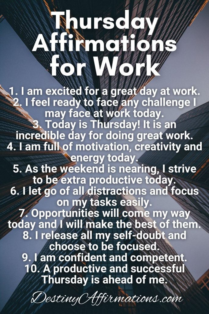 Thursday Affirmations for Work 1. I am excited for a great day at work. 2. I feel ready to face any challenge I may face at work today. 3. Today is Thursday! It is an incredible day for doing great work. 4. I am full of motivation, creativity and energy today. 5. As the weekend is nearing, I strive to be extra productive today. 6. I let go of all distractions and focus on my tasks easily. 7. Opportunities will come my way today and I will make the best of them. 8. I release all my self-doubt and choose to be focused. 9. I am confident and competent. 10. A productive and successful Thursday is ahead of me.